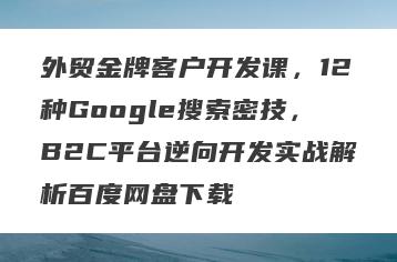 外贸金牌客户开发课，12种Google搜索密技，B2C平台逆向开发实战解析百度网盘下载