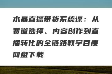 水晶直播带货系统课：从赛道选择、内容创作到直播转化的全链路教学百度网盘下载