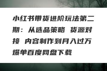 小红书带货进阶玩法第二期：从选品策略 货源对接 内容制作到月入过万爆单百度网盘下载