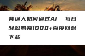 普通人如何通过AI  每日轻松躺赚1000+百度网盘下载