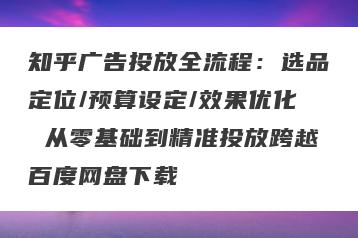 知乎广告投放全流程：选品定位/预算设定/效果优化 从零基础到精准投放跨越百度网盘下载