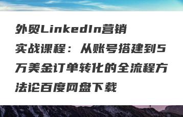 外贸LinkedIn营销实战课程：从账号搭建到5万美金订单转化的全流程方法论百度网盘下载