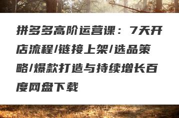 拼多多高阶运营课：7天开店流程/链接上架/选品策略/爆款打造与持续增长百度网盘下载