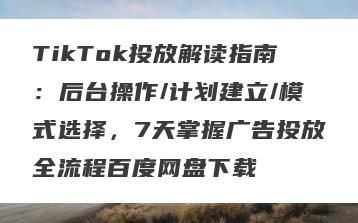 TikTok投放解读指南：后台操作/计划建立/模式选择，7天掌握广告投放全流程百度网盘下载