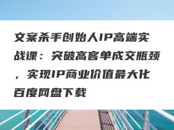 文案杀手创始人IP高端实战课：突破高客单成交瓶颈，实现IP商业价值最大化百度网盘下载