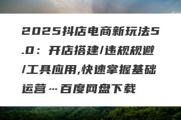2025抖店电商新玩法5.0：开店搭建/违规规避/工具应用,快速掌握基础运营…百度网盘下载