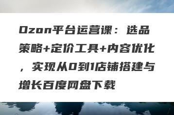 Ozon平台运营课：选品策略+定价工具+内容优化，实现从0到1店铺搭建与增长百度网盘下载