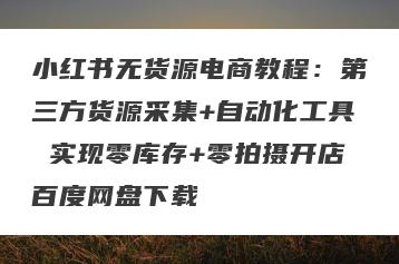 小红书无货源电商教程：第三方货源采集+自动化工具 实现零库存+零拍摄开店百度网盘下载