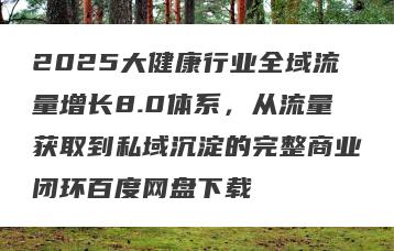 2025大健康行业全域流量增长8.0体系，从流量获取到私域沉淀的完整商业闭环百度网盘下载