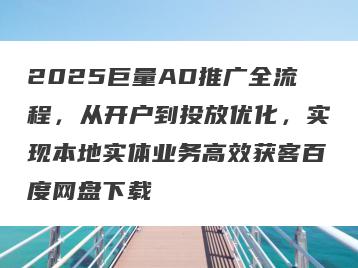 2025巨量AD推广全流程，从开户到投放优化，实现本地实体业务高效获客百度网盘下载
