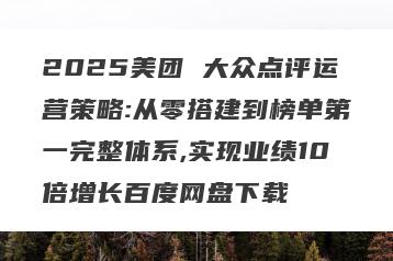 2025美团 大众点评运营策略:从零搭建到榜单第一完整体系,实现业绩10倍增长百度网盘下载