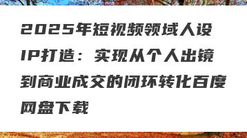 2025年短视频领域人设IP打造：实现从个人出镜到商业成交的闭环转化百度网盘下载