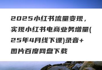 2025小红书流量变现，实现小红书电商业务增量(25年4月线下课)录音+图片百度网盘下载