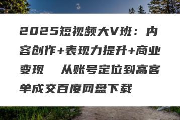 2025短视频大V班：内容创作+表现力提升+商业变现  从账号定位到高客单成交百度网盘下载