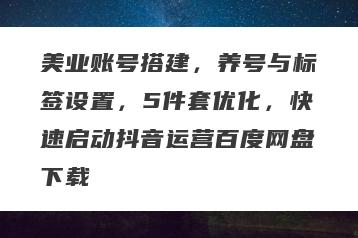 美业账号搭建，养号与标签设置，5件套优化，快速启动抖音运营百度网盘下载
