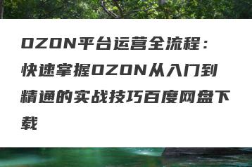 OZON平台运营全流程：快速掌握OZON从入门到精通的实战技巧百度网盘下载