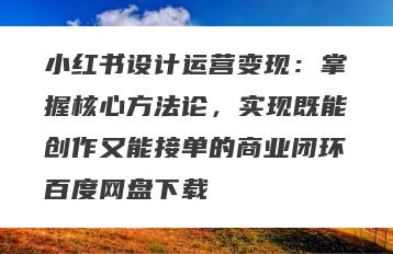 小红书设计运营变现：掌握核心方法论，实现既能创作又能接单的商业闭环百度网盘下载