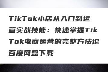 TikTok小店从入门到运营实战技能：快速掌握TikTok电商运营的完整方法论百度网盘下载