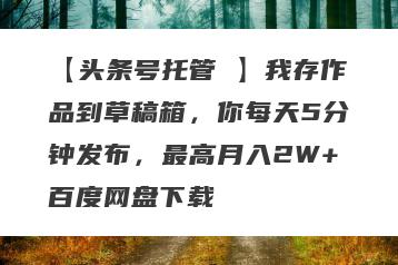 【头条号托管 】我存作品到草稿箱，你每天5分钟发布，最高月入2W+百度网盘下载