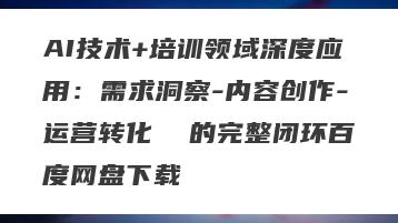 AI技术+培训领域深度应用：需求洞察-内容创作-运营转化  的完整闭环百度网盘下载