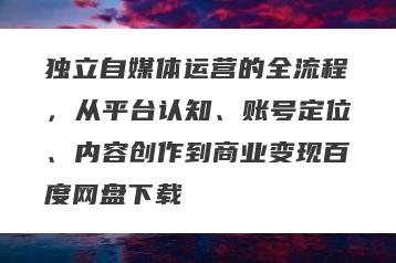 独立自媒体运营的全流程，从平台认知、账号定位、内容创作到商业变现百度网盘下载