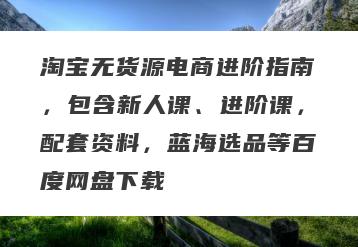淘宝无货源电商进阶指南，包含新人课、进阶课，配套资料，蓝海选品等百度网盘下载