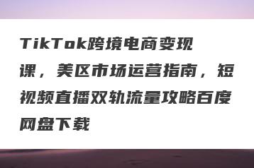 TikTok跨境电商变现课，美区市场运营指南，短视频直播双轨流量攻略百度网盘下载