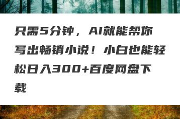只需5分钟，AI就能帮你写出畅销小说！小白也能轻松日入300+百度网盘下载