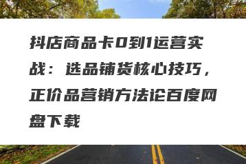 抖店商品卡0到1运营实战：选品铺货核心技巧，正价品营销方法论百度网盘下载