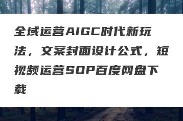 全域运营AIGC时代新玩法，文案封面设计公式，短视频运营SOP百度网盘下载