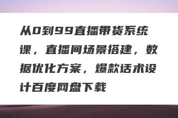 从0到99直播带货系统课，直播间场景搭建，数据优化方案，爆款话术设计百度网盘下载
