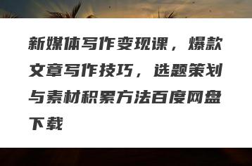 新媒体写作变现课，爆款文章写作技巧，选题策划与素材积累方法百度网盘下载