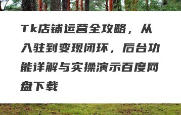 Tk店铺运营全攻略，从入驻到变现闭环，后台功能详解与实操演示百度网盘下载