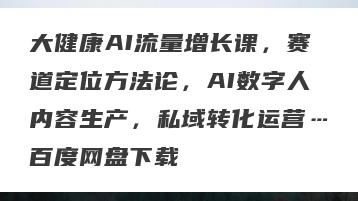 大健康AI流量增长课，赛道定位方法论，AI数字人内容生产，私域转化运营…百度网盘下载