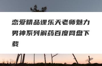 恋爱精品课乐天老师魅力男神系列解药百度网盘下载