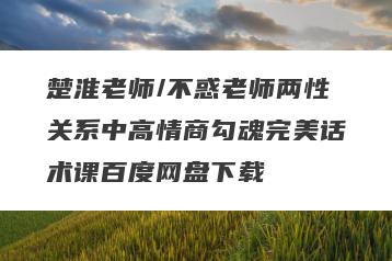 楚淮老师/不惑老师两性关系中高情商勾魂完美话术课百度网盘下载