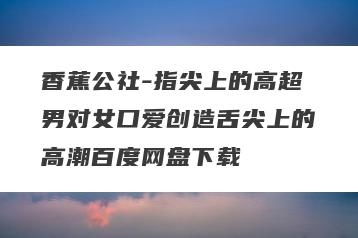 香蕉公社-指尖上的高超男对女口爱创造舌尖上的高潮百度网盘下载