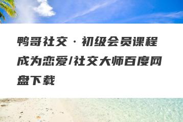 鸭哥社交·初级会员课程 成为恋爱/社交大师百度网盘下载