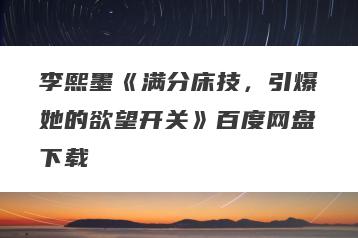 李熙墨《满分床技，引爆她的欲望开关》百度网盘下载