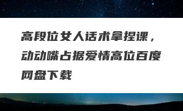 高段位女人话术拿捏课，动动嘴占据爱情高位百度网盘下载