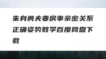 朱身勇夫妻房事亲密关系正确姿势教学百度网盘下载