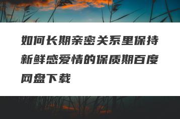 如何长期亲密关系里保持新鲜感爱情的保质期百度网盘下载