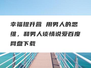 幸福提升营 用男人的思维，和男人谈情说爱百度网盘下载