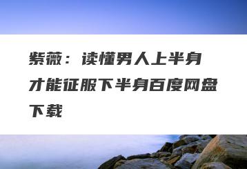 紫薇：读懂男人上半身 才能征服下半身百度网盘下载