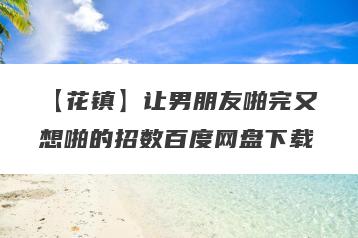 【花镇】让男朋友啪完又想啪的招数百度网盘下载