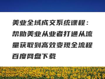美业全域成交系统课程：帮助美业从业者打通从流量获取到高效变现全流程百度网盘下载