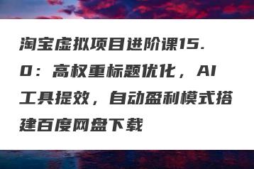 淘宝虚拟项目进阶课15.0：高权重标题优化，AI工具提效，自动盈利模式搭建百度网盘下载
