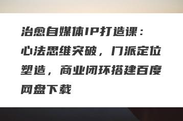 治愈自媒体IP打造课：心法思维突破，门派定位塑造，商业闭环搭建百度网盘下载