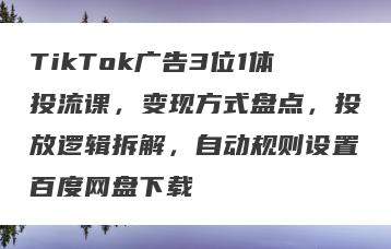 TikTok广告3位1体投流课，变现方式盘点，投放逻辑拆解，自动规则设置百度网盘下载