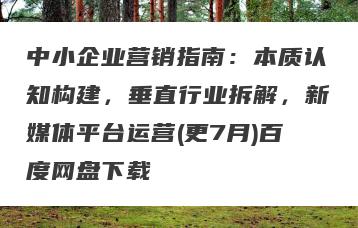 中小企业营销指南：本质认知构建，垂直行业拆解，新媒体平台运营(更7月)百度网盘下载